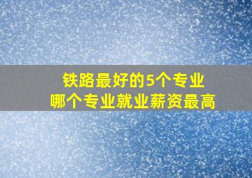 铁路最好的5个专业 哪个专业就业薪资最高